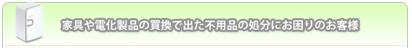 家具や電化製品の買換で出た不用品の処分にお困りのお客様