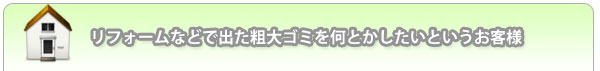 リフォームなどで出た粗大ゴミを何とかしたいというお客様