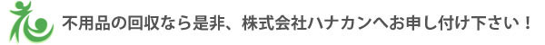 不用品の回収なら是非、株式会社ハナカンへお申し付け下さい！